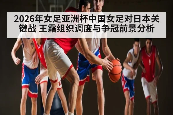 2026年女足亚洲杯中国女足对日本关键战 王霜组织调度与争冠前景分析（n sports）