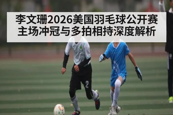 李文珊2026美国羽毛球公开赛主场冲冠与多拍相持深度解析（n sports）